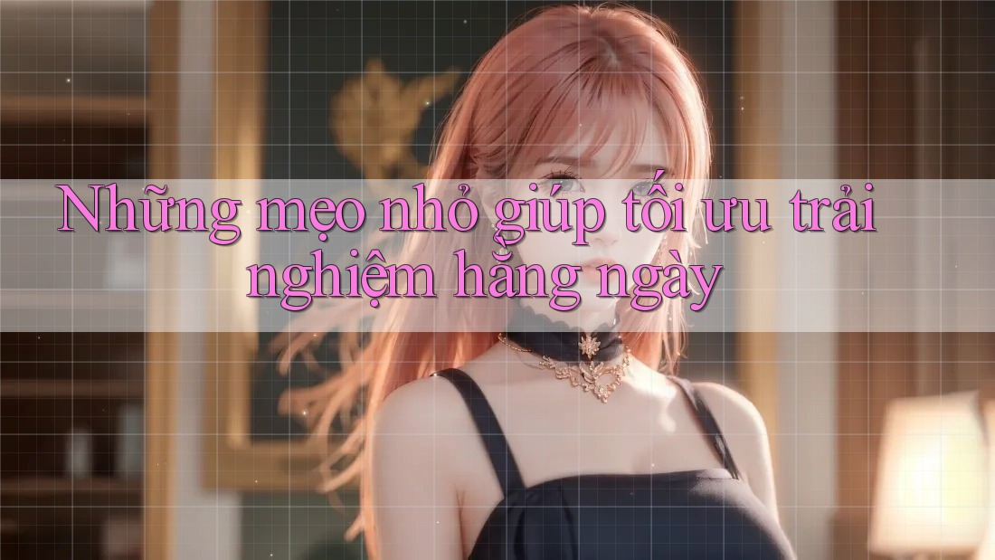 Những mẹo nhỏ giúp tối ưu trải nghiệm hằng ngày