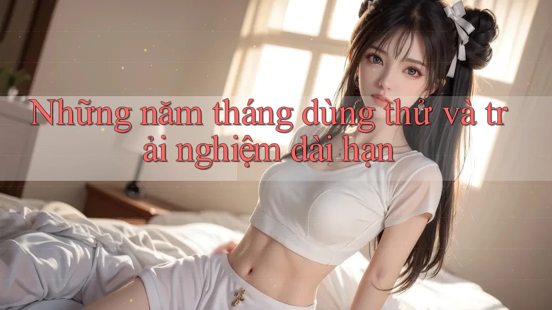 Những năm tháng dùng thử và trải nghiệm dài hạn