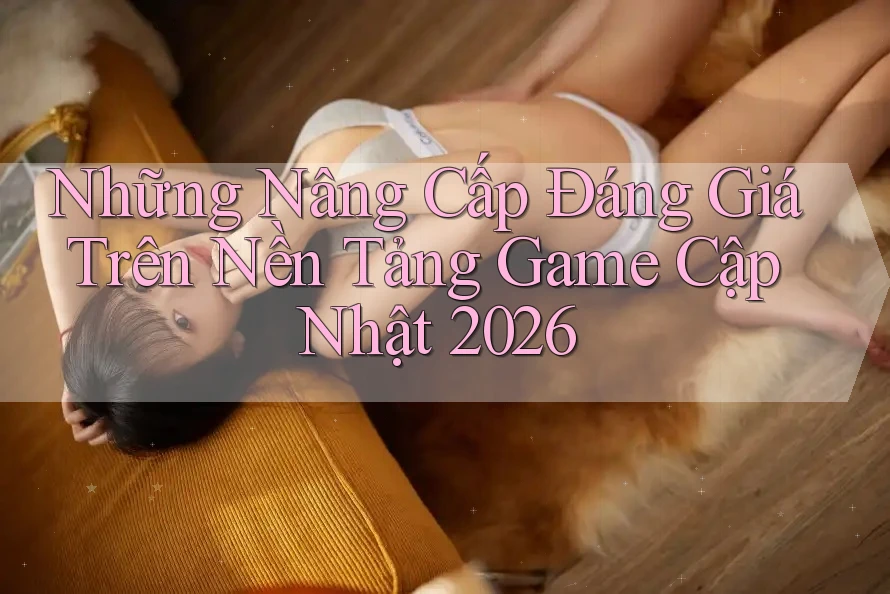 Những Nâng Cấp Đáng Giá Trên Nền Tảng Game Cập Nhật 2026