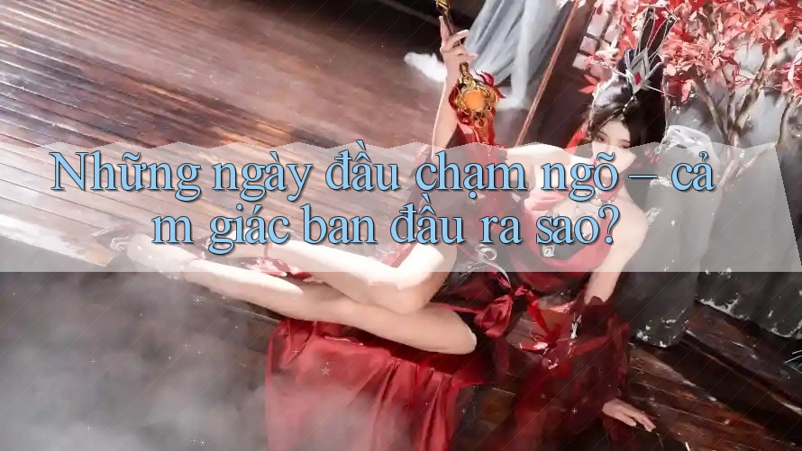 Những ngày đầu chạm ngõ – cảm giác ban đầu ra sao?