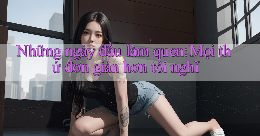 Những ngày đầu làm quen: Mọi thứ đơn giản hơn tôi nghĩ Những ngày đầu làm quen: Mọi thứ đơn giản hơn tôi nghĩ