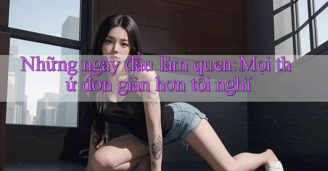 Những ngày đầu làm quen: Mọi thứ đơn giản hơn tôi nghĩ