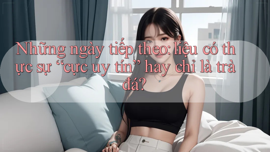 Những ngày tiếp theo: liệu có thực sự “cực uy tín” hay chỉ là trà đá? Những ngày tiếp theo: liệu có thực sự “cực uy tín” hay chỉ là trà đá?