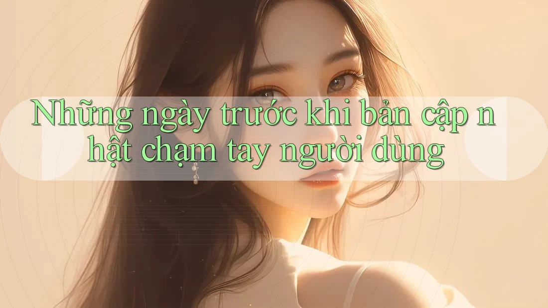 Những ngày trước khi bản cập nhật chạm tay người dùng