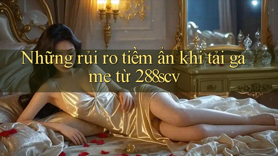 Những rủi ro tiềm ẩn khi tải game từ 288scv
