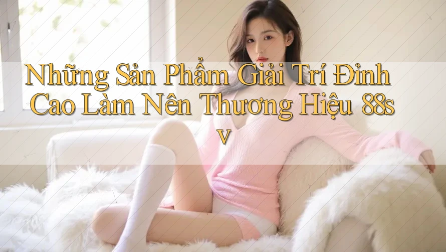 Những Sản Phẩm Giải Trí Đỉnh Cao Làm Nên Thương Hiệu 88sv Những Sản Phẩm Giải Trí Đỉnh Cao Làm Nên Thương Hiệu 88sv