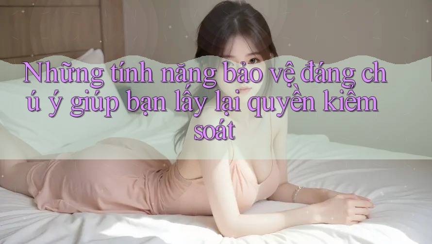Những tính năng bảo vệ đáng chú ý giúp bạn lấy lại quyền kiểm soát Những tính năng bảo vệ đáng chú ý giúp bạn lấy lại quyền kiểm soát