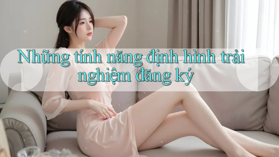 Những tính năng định hình trải nghiệm đăng ký Những tính năng định hình trải nghiệm đăng ký