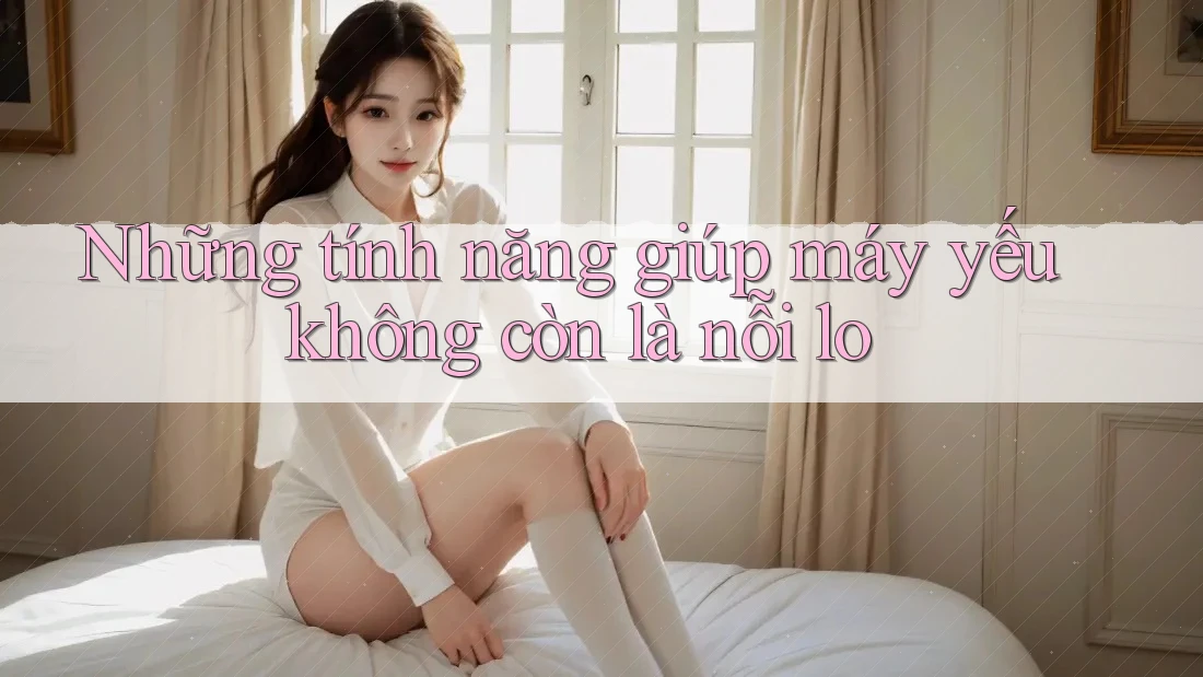 Những tính năng giúp máy yếu không còn là nỗi lo Những tính năng giúp máy yếu không còn là nỗi lo