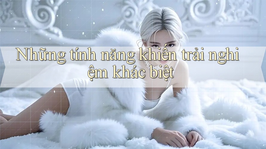 Những tính năng khiến trải nghiệm khác biệt Những tính năng khiến trải nghiệm khác biệt