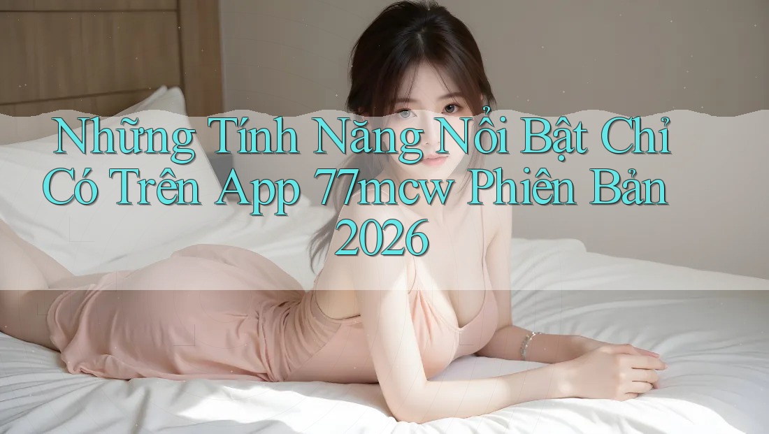 Những Tính Năng Nổi Bật Chỉ Có Trên App 77mcw Phiên Bản 2026