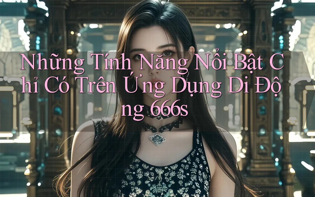Những Tính Năng Nổi Bật Chỉ Có Trên Ứng Dụng Di Động 666s