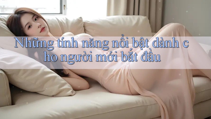 Những tính năng nổi bật dành cho người mới bắt đầu Những tính năng nổi bật dành cho người mới bắt đầu