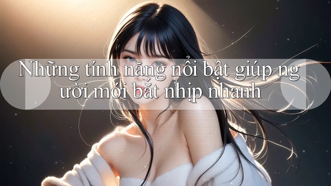 Những tính năng nổi bật giúp người mới bắt nhịp nhanh