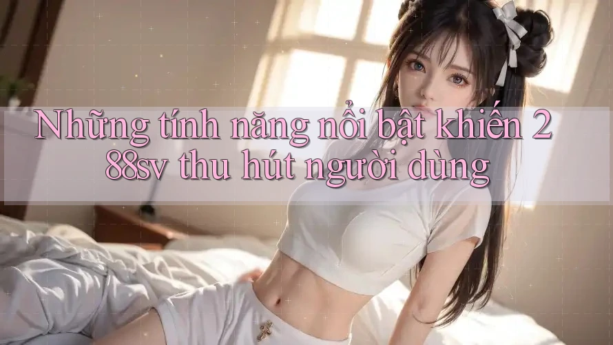 Những tính năng nổi bật khiến 288sv thu hút người dùng Những tính năng nổi bật khiến 288sv thu hút người dùng