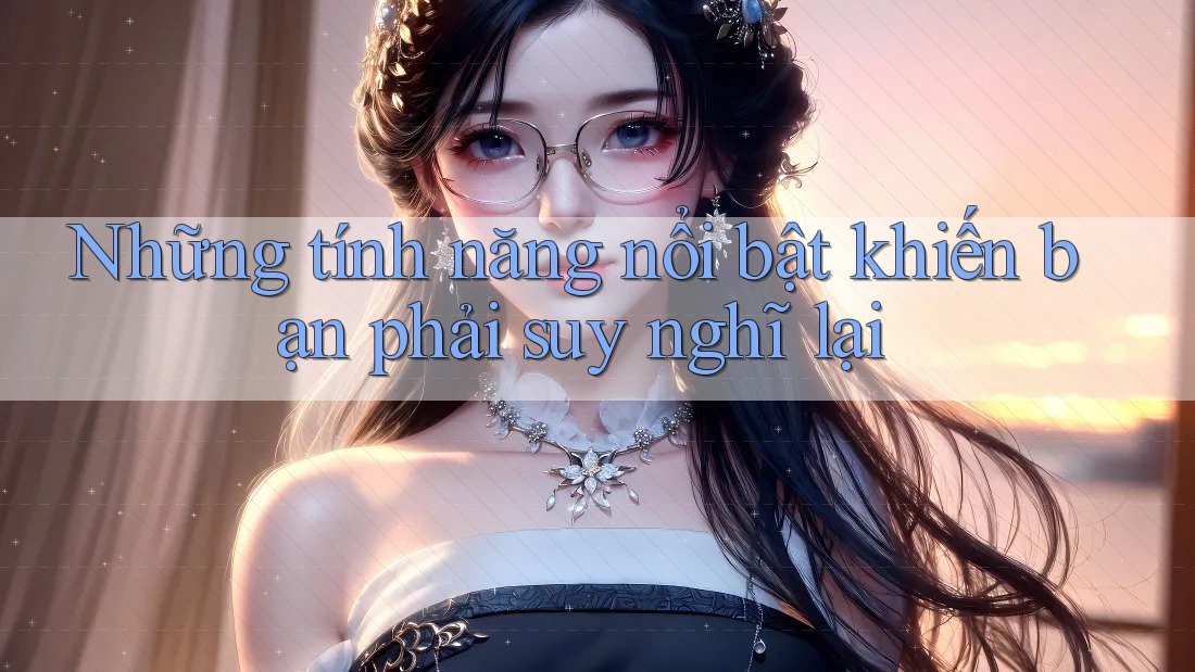 Những tính năng nổi bật khiến bạn phải suy nghĩ lại Những tính năng nổi bật khiến bạn phải suy nghĩ lại