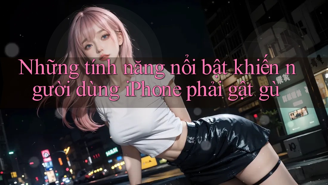 Những tính năng nổi bật khiến người dùng iPhone phải gật gù Những tính năng nổi bật khiến người dùng iPhone phải gật gù