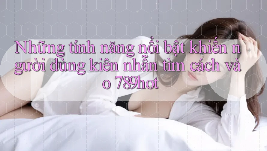 Những tính năng nổi bật khiến người dùng kiên nhẫn tìm cách vào 789hot