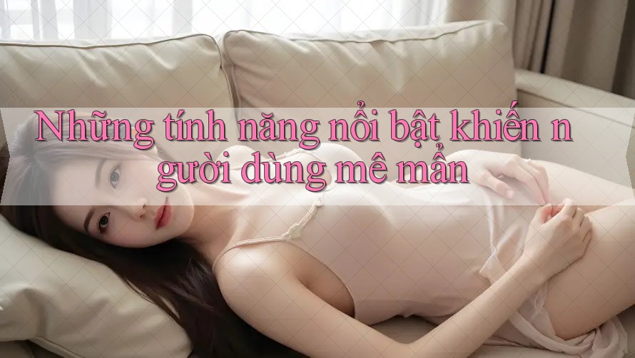 Những tính năng nổi bật khiến người dùng mê mẩn Những tính năng nổi bật khiến người dùng mê mẩn