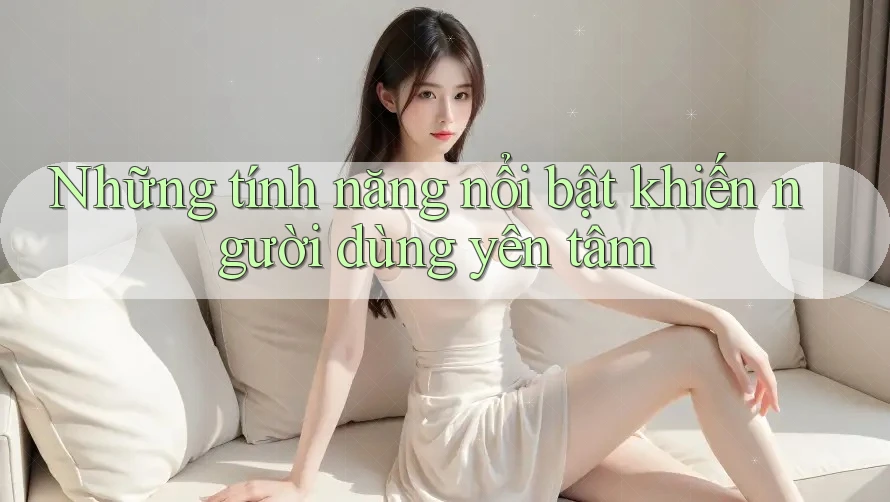 Những tính năng nổi bật khiến người dùng yên tâm Những tính năng nổi bật khiến người dùng yên tâm