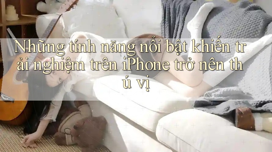 Những tính năng nổi bật khiến trải nghiệm trên iPhone trở nên thú vị