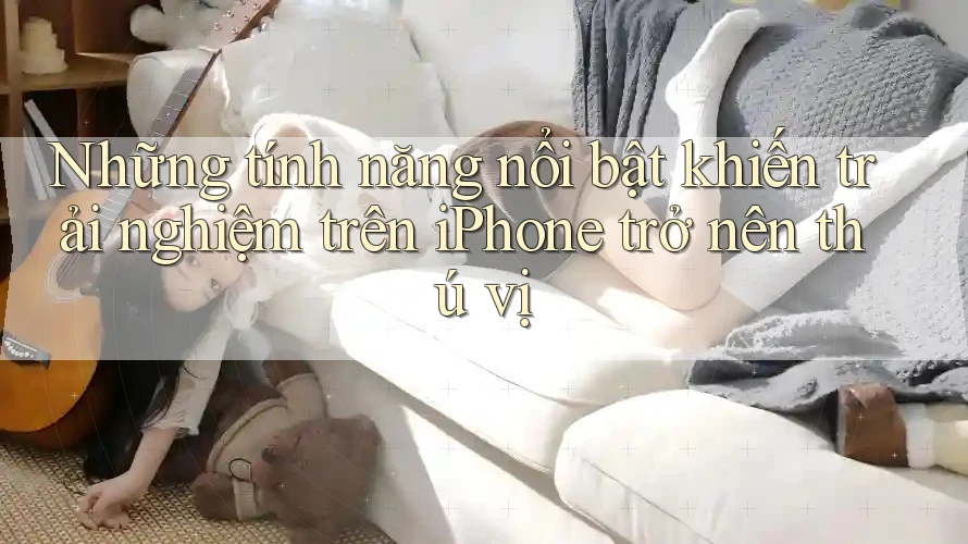 Những tính năng nổi bật khiến trải nghiệm trên iPhone trở nên thú vị