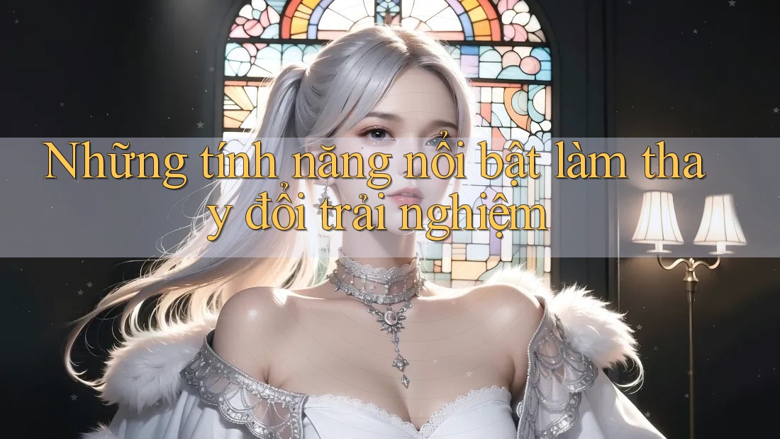 Những tính năng nổi bật làm thay đổi trải nghiệm Những tính năng nổi bật làm thay đổi trải nghiệm