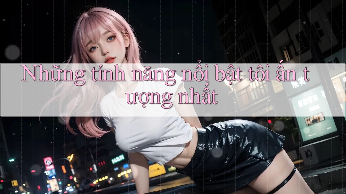 Những tính năng nổi bật tôi ấn tượng nhất Những tính năng nổi bật tôi ấn tượng nhất