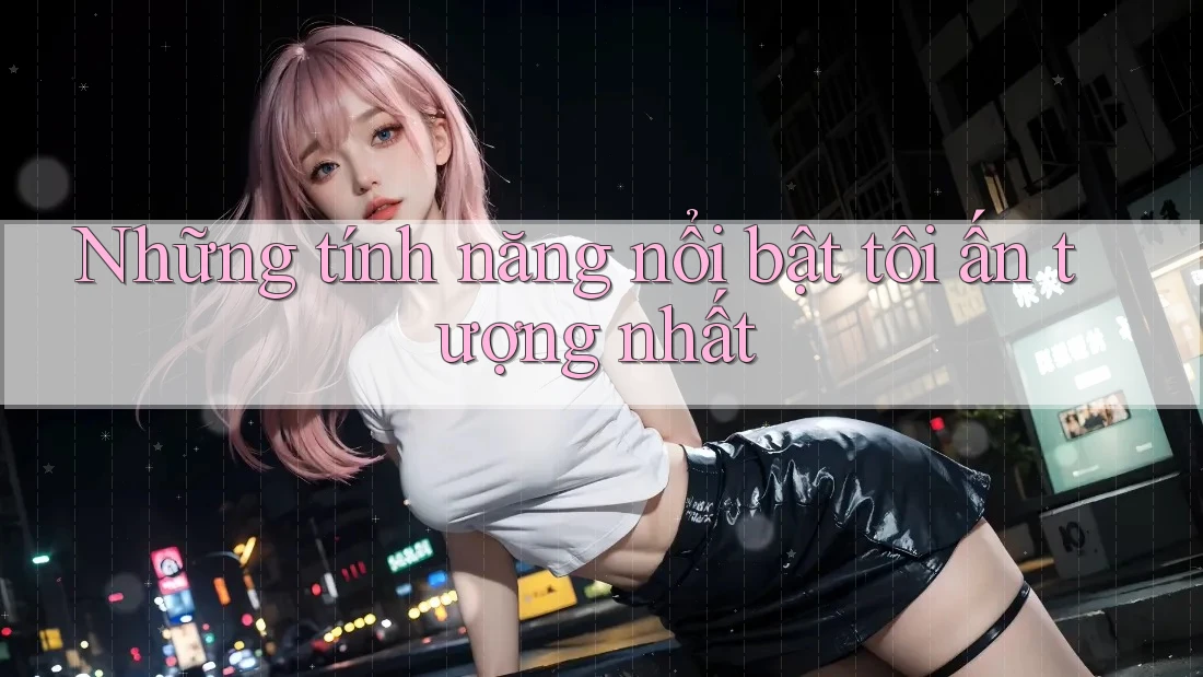 Những tính năng nổi bật tôi ấn tượng nhất