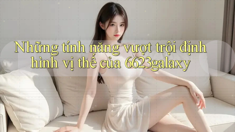 Những tính năng vượt trội định hình vị thế của 6623galaxy