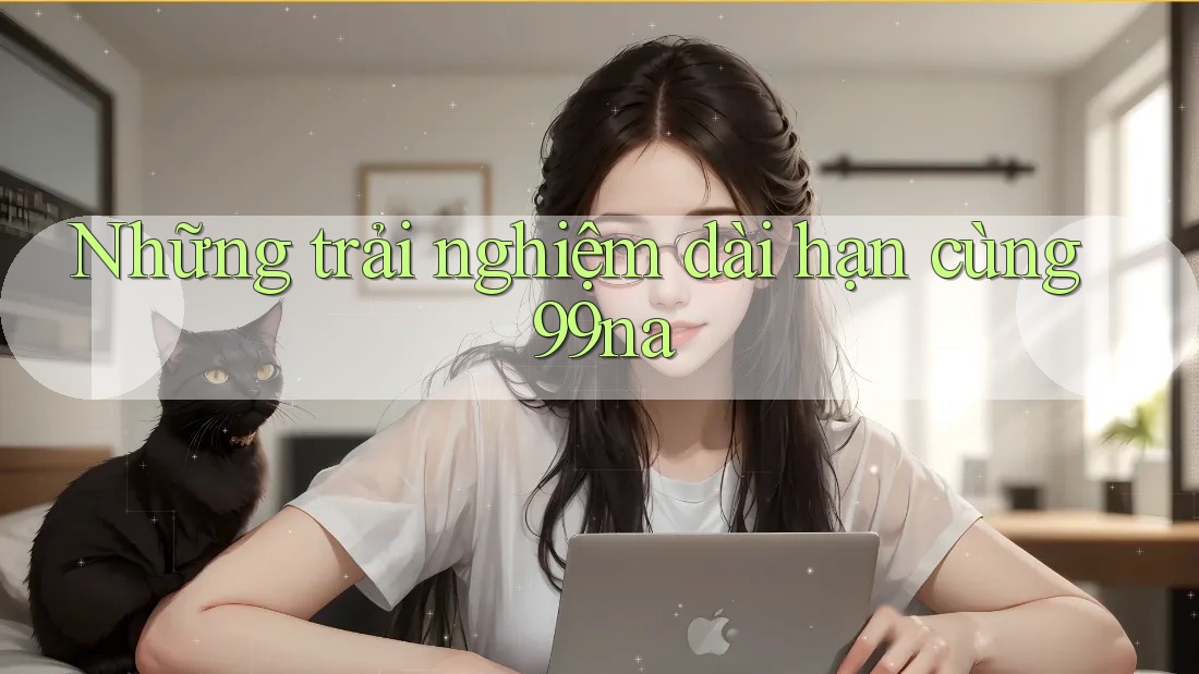 Những trải nghiệm dài hạn cùng 99na Những trải nghiệm dài hạn cùng 99na