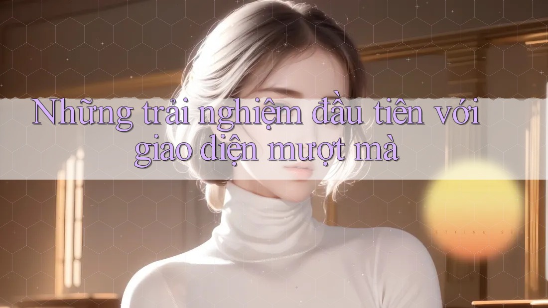 Những trải nghiệm đầu tiên với giao diện mượt mà Những trải nghiệm đầu tiên với giao diện mượt mà