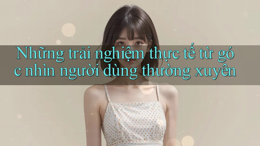 Những trải nghiệm thực tế từ góc nhìn người dùng thường xuyên