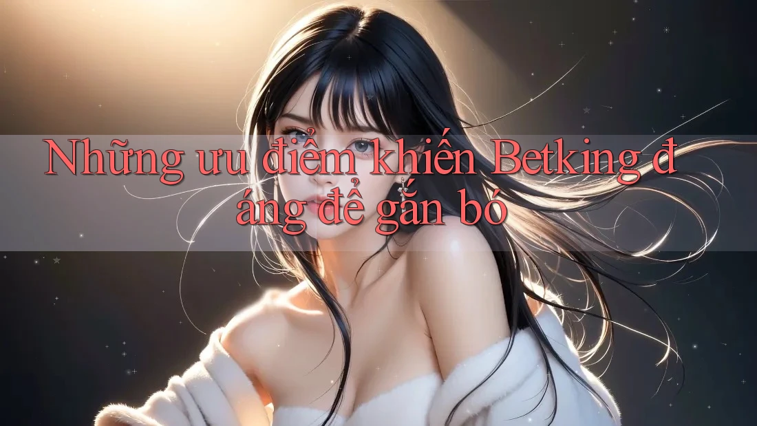 Những ưu điểm khiến Betking đáng để gắn bó Những ưu điểm khiến Betking đáng để gắn bó