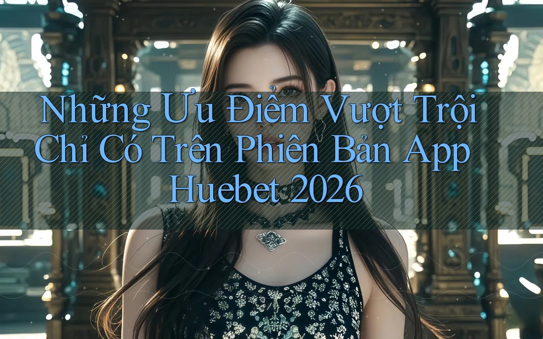 Những Ưu Điểm Vượt Trội Chỉ Có Trên Phiên Bản App Huebet 2026