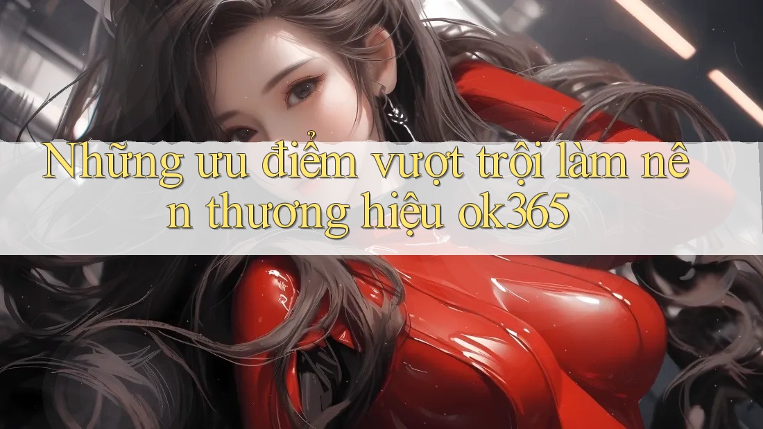Những ưu điểm vượt trội làm nên thương hiệu ok365 Những ưu điểm vượt trội làm nên thương hiệu ok365
