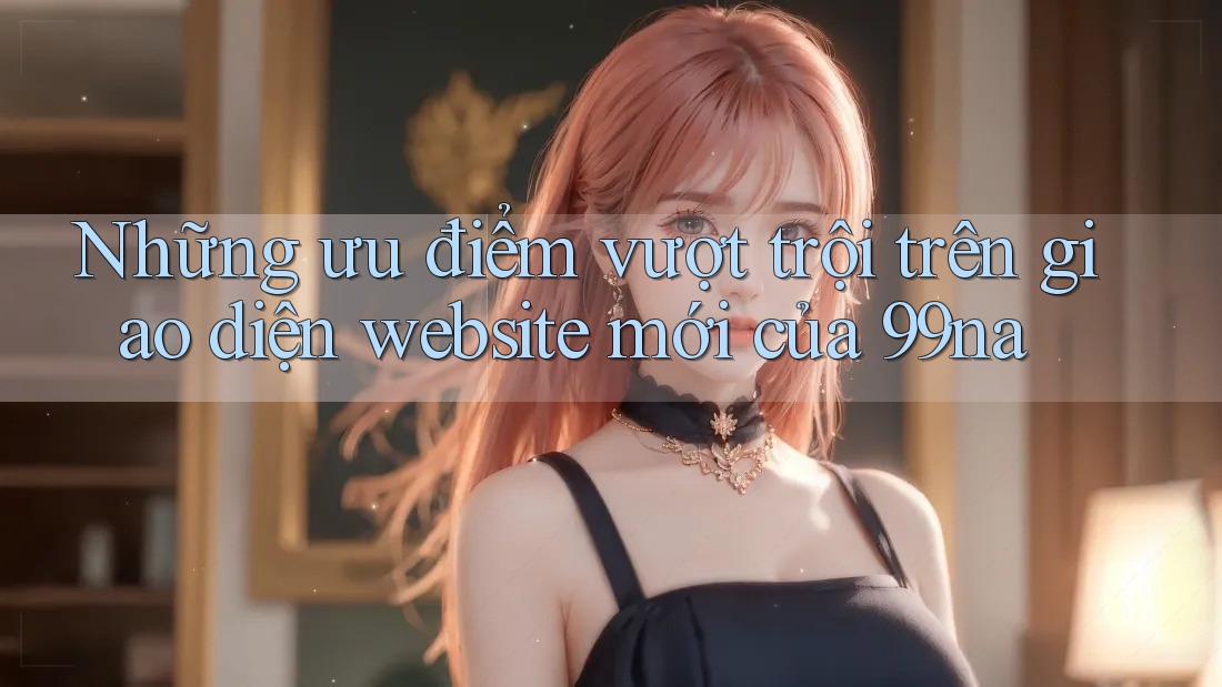 Những ưu điểm vượt trội trên giao diện website mới của 99na