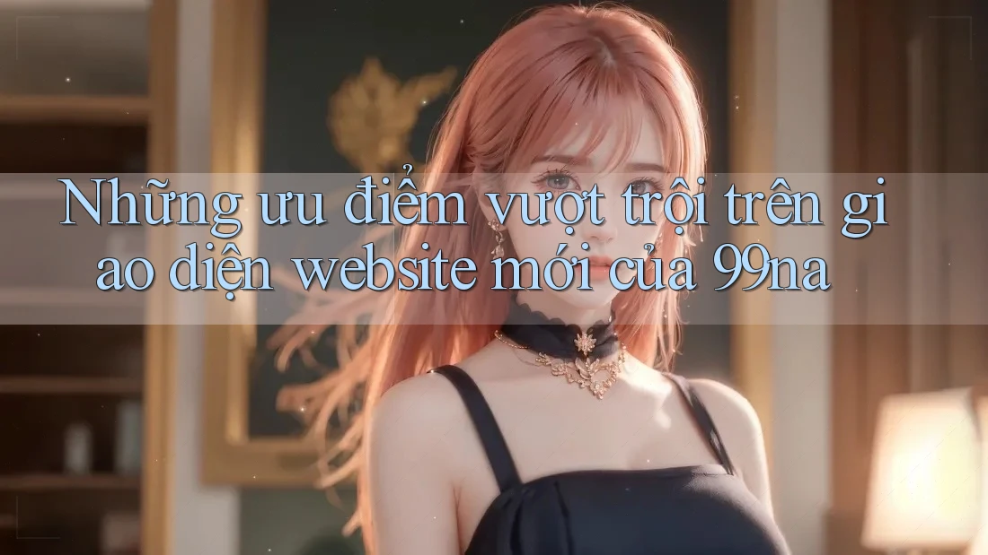 Những ưu điểm vượt trội trên giao diện website mới của 99na Những ưu điểm vượt trội trên giao diện website mới của 99na