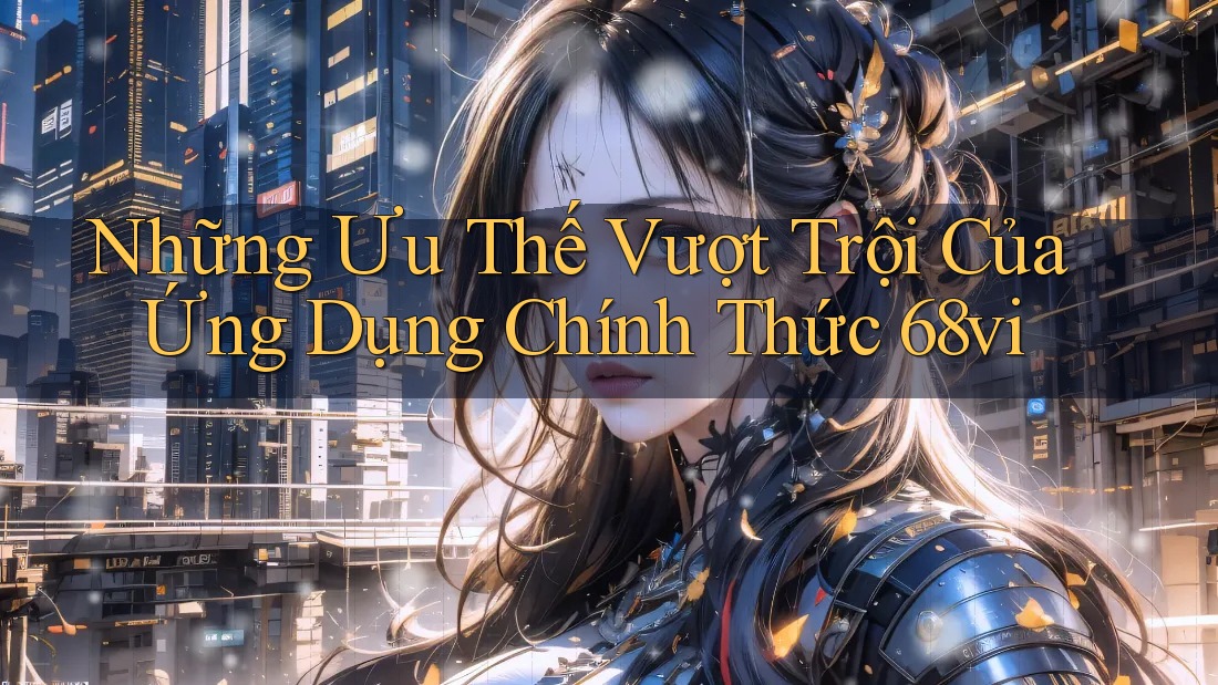 Những Ưu Thế Vượt Trội Của Ứng Dụng Chính Thức 68vi