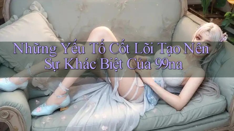 Những Yếu Tố Cốt Lõi Tạo Nên Sự Khác Biệt Của 99na