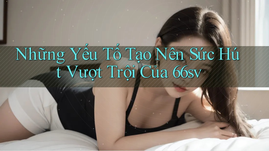Những Yếu Tố Tạo Nên Sức Hút Vượt Trội Của 66sv Những Yếu Tố Tạo Nên Sức Hút Vượt Trội Của 66sv
