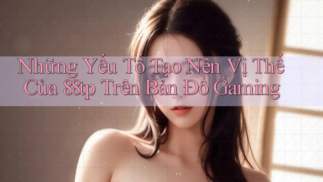 Những Yếu Tố Tạo Nên Vị Thế Của 88tp Trên Bản Đồ Gaming