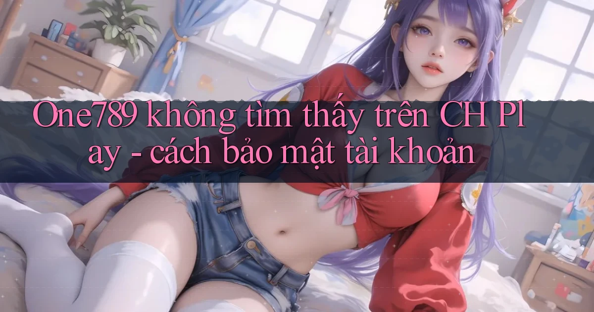 One789 không tìm thấy trên CH Play   cách bảo mật tài khoản