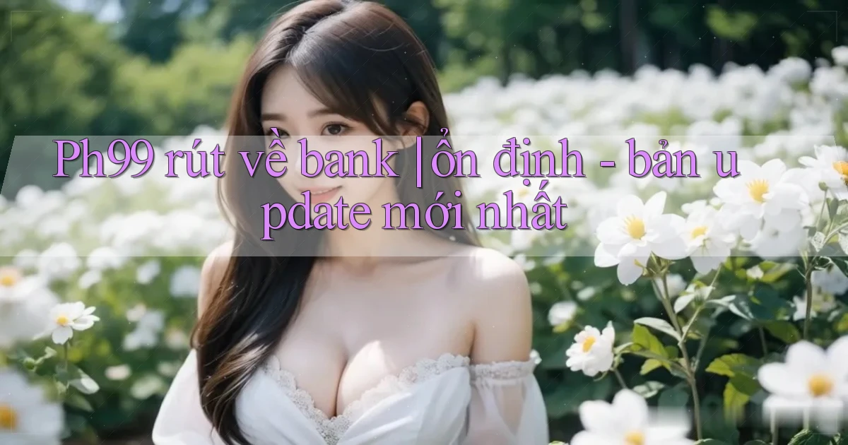 Ph99 rút về bank ổn định   bản update mới nhất