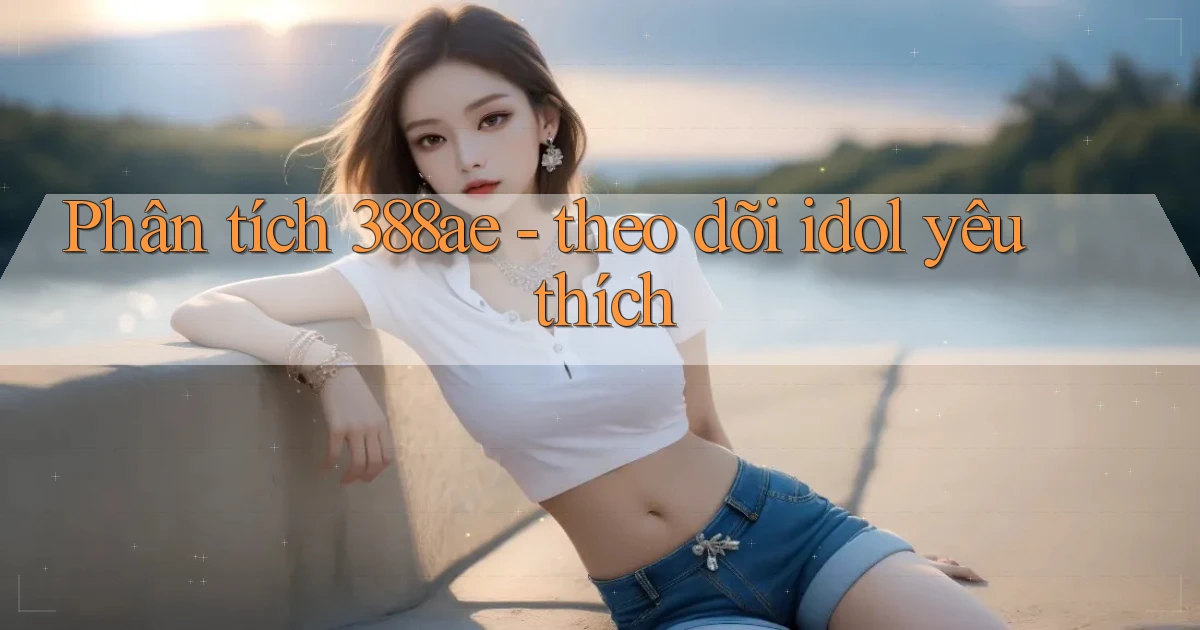 Phân tích 388ae   theo dõi idol yêu thích