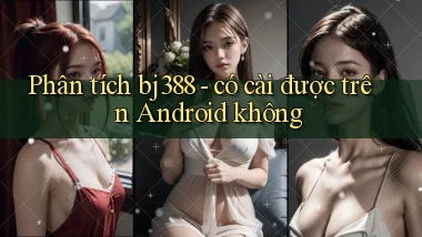 Phân tích bj388   có cài được trên Android không