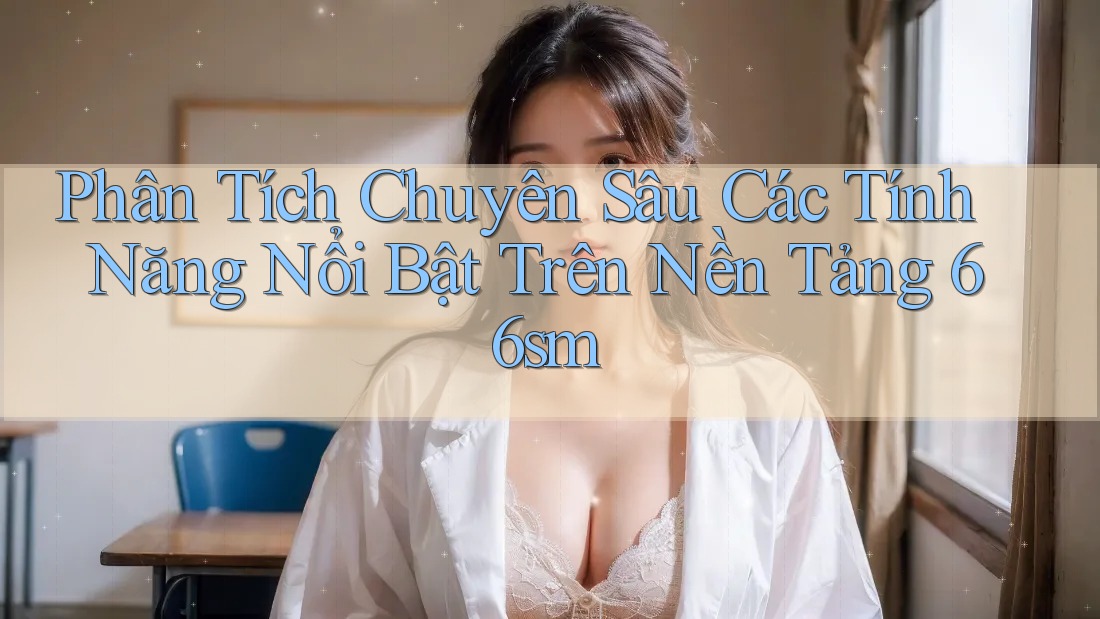 Phân Tích Chuyên Sâu Các Tính Năng Nổi Bật Trên Nền Tảng 66sm