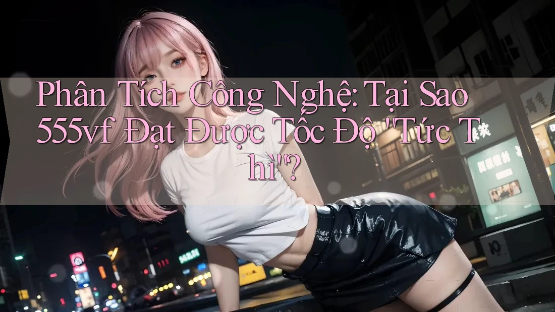 Phân Tích Công Nghệ: Tại Sao 555vf Đạt Được Tốc Độ “Tức Thì”?