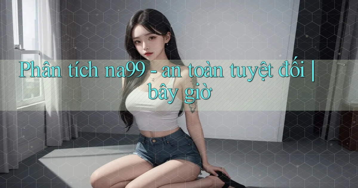 Phân tích na99   an toàn tuyệt đối bây giờ