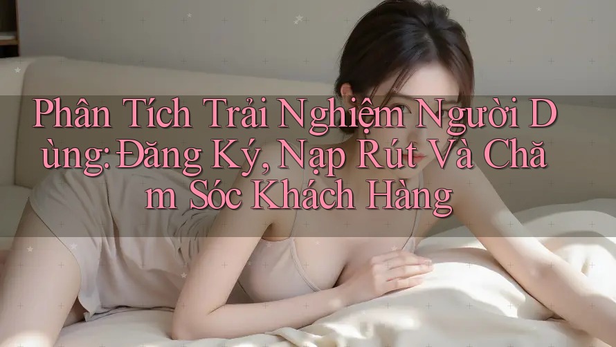 Phân Tích Trải Nghiệm Người Dùng: Đăng Ký, Nạp Rút Và Chăm Sóc Khách Hàng Phân Tích Trải Nghiệm Người Dùng: Đăng Ký, Nạp Rút Và Chăm Sóc Khách Hàng